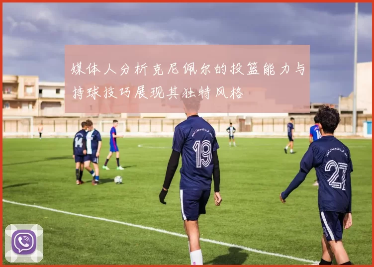 媒体人分析克尼佩尔的投篮能力与持球技巧展现其独特风格