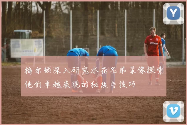 梅尔顿深入研究水花兄弟录像探索他们卓越表现的秘诀与技巧