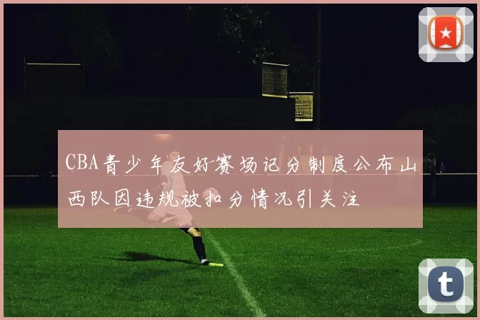 CBA青少年友好赛场记分制度公布山西队因违规被扣分情况引关注