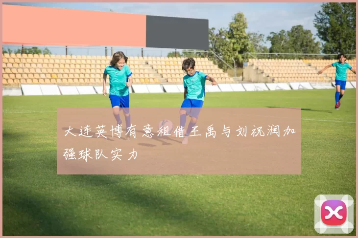 大连英博有意租借王禹与刘祝润加强球队实力