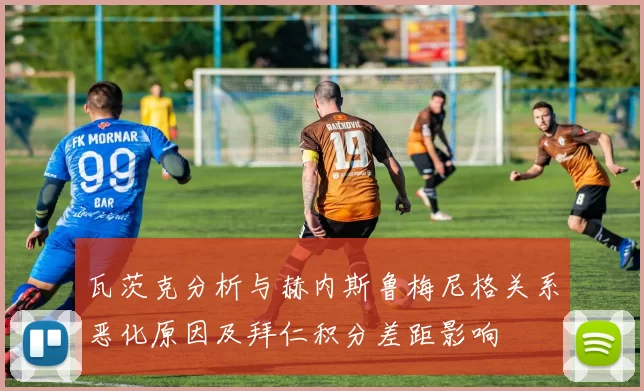 瓦茨克分析与赫内斯鲁梅尼格关系恶化原因及拜仁积分差距影响